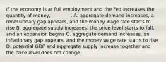 If the economy is at full employment and the Fed increases the quantity of money, ________. A. aggregate demand increases, a recessionary gap appears, and the money wage rate starts to rise B. aggregate supply increases, the price level starts to fall, and an expansion begins C. aggregate demand increases, an inflationary gap appears, and the money wage rate starts to rise D. potential GDP and aggregate supply increase together and the price level does not change