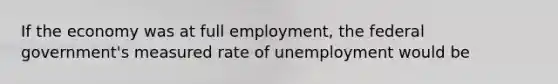 If the economy was at full employment, the federal government's measured rate of unemployment would be