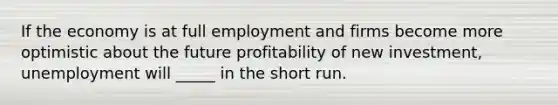 If the economy is at full employment and firms become more optimistic about the future profitability of new investment, unemployment will _____ in the short run.