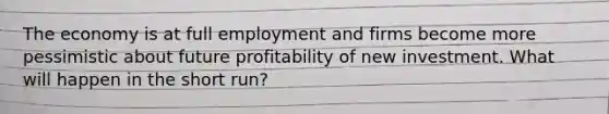 The economy is at full employment and firms become more pessimistic about future profitability of new investment. What will happen in the short run?