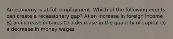 An economy is at full employment. Which of the following events can create a recessionary gap? A) an increase in foreign income B) an increase in taxes C) a decrease in the quantity of capital D) a decrease in money wages