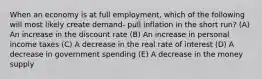 When an economy is at full employment, which of the following will most likely create demand- pull inflation in the short run? (A) An increase in the discount rate (B) An increase in personal income taxes (C) A decrease in the real rate of interest (D) A decrease in government spending (E) A decrease in the money supply