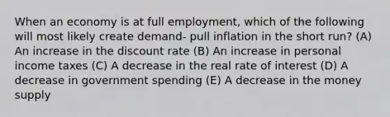 When an economy is at full employment, which of the following will most likely create demand- pull inflation in the short run? (A) An increase in the discount rate (B) An increase in personal income taxes (C) A decrease in the real rate of interest (D) A decrease in government spending (E) A decrease in the money supply