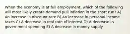 When the economy is at full employment, which of the following will most likely create demand pull inflation in the short run? A) An increase in discount rate B) An increase in personal income taxes C) A decrease in real rate of interest D) A decrease in government spending E) A decrease in money supply