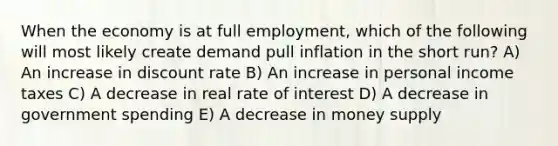 When the economy is at full employment, which of the following will most likely create demand pull inflation in the short run? A) An increase in discount rate B) An increase in personal income taxes C) A decrease in real rate of interest D) A decrease in government spending E) A decrease in money supply