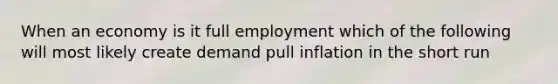 When an economy is it full employment which of the following will most likely create demand pull inflation in the short run