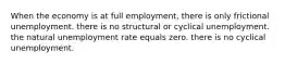 When the economy is at full employment, there is only frictional unemployment. there is no structural or cyclical unemployment. the natural unemployment rate equals zero. there is no cyclical unemployment.