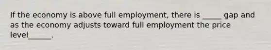 If the economy is above full employment, there is _____ gap and as the economy adjusts toward full employment the price level______.