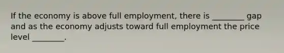 If the economy is above full employment, there is ________ gap and as the economy adjusts toward full employment the price level ________.