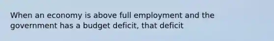 When an economy is above full employment and the government has a budget deficit, that deficit