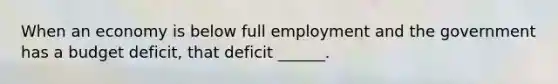 When an economy is below full employment and the government has a budget​ deficit, that deficit​ ______.