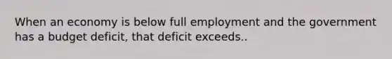 When an economy is below full employment and the government has a budget deficit, that deficit exceeds..