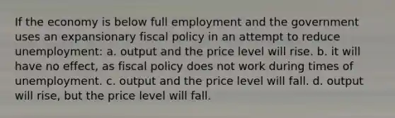 If the economy is below full employment and the government uses an expansionary fiscal policy in an attempt to reduce unemployment: a. output and the price level will rise. b. it will have no effect, as fiscal policy does not work during times of unemployment. c. output and the price level will fall. d. output will rise, but the price level will fall.