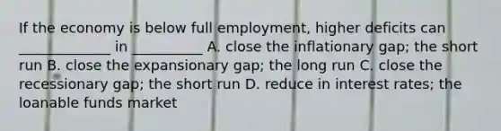 If the economy is below full employment, higher deficits can _____________ in __________ A. close the inflationary gap; the short run B. close the expansionary gap; the long run C. close the recessionary gap; the short run D. reduce in interest rates; the loanable funds market