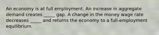 An economy is at full employment. An increase in aggregate demand creates​ _____ gap. A change in the money wage rate decreases​ _____ and returns the economy to a​ full-employment equilibrium.