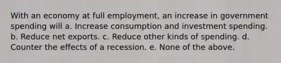 With an economy at full employment, an increase in government spending will a. Increase consumption and investment spending. b. Reduce net exports. c. Reduce other kinds of spending. d. Counter the effects of a recession. e. None of the above.