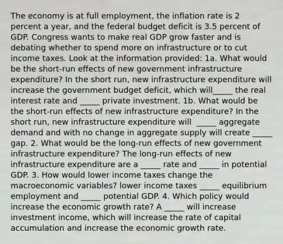 The economy is at full​ employment, the inflation rate is 2 percent a​ year, and the federal budget deficit is 3.5 percent of GDP. Congress wants to make real GDP grow faster and is debating whether to spend more on infrastructure or to cut income taxes. Look at the information​ provided: 1a. What would be the​ short-run effects of new government infrastructure​ expenditure? In the short​ run, new infrastructure expenditure will increase the government budget​ deficit, which​ will_____ the real interest rate and​ _____ private investment. 1b. What would be the​ short-run effects of new infrastructure​ expenditure? In the short​ run, new infrastructure expenditure will ​ _____ aggregate demand and with no change in aggregate supply will create​ _____ gap. 2. What would be the​ long-run effects of new government infrastructure​ expenditure? The​ long-run effects of new infrastructure expenditure are a​ _____ rate and​ _____ in potential GDP. 3. How would lower income taxes change the macroeconomic​ variables? lower income taxes​ _____ equilibrium employment and​ _____ potential GDP. 4. Which policy would increase the economic growth​ rate? A​ _____ will increase investment​ income, which will increase the rate of capital accumulation and increase the economic growth rate.