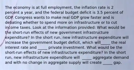 The economy is at full​ employment, the inflation rate is 2 percent a​ year, and the federal budget deficit is 3.5 percent of GDP. Congress wants to make real GDP grow faster and is debating whether to spend more on infrastructure or to cut income taxes. Look at the information​ provided: What would be the​ short-run effects of new government infrastructure​ expenditure? In the short​ run, new infrastructure expenditure will increase the government budget​ deficit, which​ will_____ the real interest rate and​ _____ private investment. What would be the​ short-run effects of new infrastructure​ expenditure? In the short​ run, new infrastructure expenditure will ​ _____ aggregate demand and with no change in aggregate supply will create​ _____ gap.