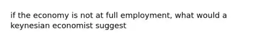 if the economy is not at full employment, what would a keynesian economist suggest