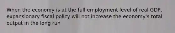 When the economy is at the full employment level of real GDP, expansionary <a href='https://www.questionai.com/knowledge/kPTgdbKdvz-fiscal-policy' class='anchor-knowledge'>fiscal policy</a> will not increase the economy's total output in the long run