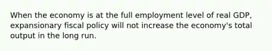 When the economy is at the full employment level of real GDP, expansionary fiscal policy will not increase the economy's total output in the long run.