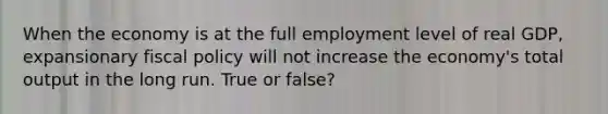 When the economy is at the full employment level of real GDP, expansionary fiscal policy will not increase the economy's total output in the long run. True or false?