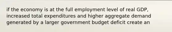 if the economy is at the full employment level of real GDP, increased total expenditures and higher aggregate demand generated by a larger government budget deficit create an