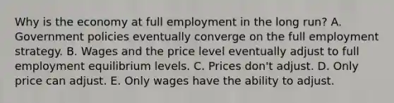 Why is the economy at full employment in the long run? A. Government policies eventually converge on the full employment strategy. B. Wages and the price level eventually adjust to full employment equilibrium levels. C. Prices don't adjust. D. Only price can adjust. E. Only wages have the ability to adjust.