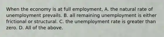 When the economy is at full​ employment, A. the natural rate of unemployment prevails. B. all remaining unemployment is either frictional or structural. C. the unemployment rate is greater than zero. D. All of the above.