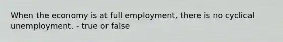 When the economy is at full​ employment, there is no cyclical unemployment. - true or false