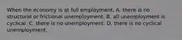 When the economy is at full employment, A. there is no structural or frictional unemployment. B. all unemployment is cyclical. C. there is no unemployment. D. there is no cyclical unemployment.