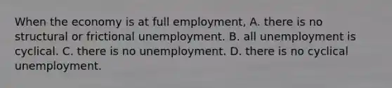 When the economy is at full employment, A. there is no structural or frictional unemployment. B. all unemployment is cyclical. C. there is no unemployment. D. there is no cyclical unemployment.