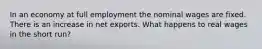 In an economy at full employment the nominal wages are fixed. There is an increase in net exports. What happens to real wages in the short run?