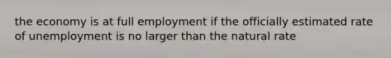 the economy is at full employment if the officially estimated rate of unemployment is no larger than the natural rate