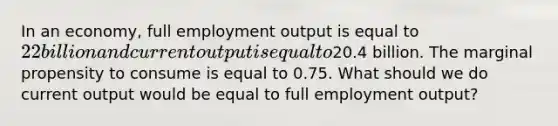 In an economy, full employment output is equal to 22 billion and current output is equal to20.4 billion. The marginal propensity to consume is equal to 0.75. What should we do current output would be equal to full employment output?