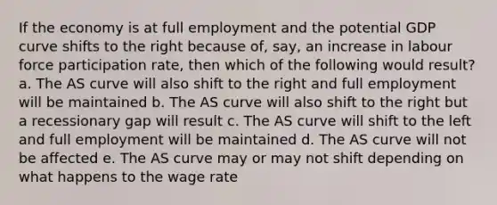 If the economy is at full employment and the potential GDP curve shifts to the right because of, say, an increase in labour force participation rate, then which of the following would result? a. The AS curve will also shift to the right and full employment will be maintained b. The AS curve will also shift to the right but a recessionary gap will result c. The AS curve will shift to the left and full employment will be maintained d. The AS curve will not be affected e. The AS curve may or may not shift depending on what happens to the wage rate