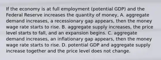 If the economy is at full employment (potential GDP) and the Federal Reserve increases the quantity of money, A. aggregate demand increases, a recessionary gap appears, then the money wage rate starts to rise. B. aggregate supply increases, the price level starts to fall, and an expansion begins. C. aggregate demand increases, an inflationary gap appears, then the money wage rate starts to rise. D. potential GDP and aggregate supply increase together and the price level does not change.