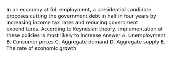 In an economy at full employment, a presidential candidate proposes cutting the government debt in half in four years by increasing income tax rates and reducing government expenditures. According to Keynesian theory, implementation of these policies is most likely to increase Answer A. Unemployment B. Consumer prices C. Aggregate demand D. Aggregate supply E. The rate of economic growth