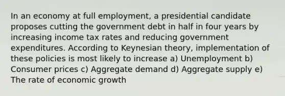 In an economy at full employment, a presidential candidate proposes cutting the government debt in half in four years by increasing income tax rates and reducing government expenditures. According to Keynesian theory, implementation of these policies is most likely to increase a) Unemployment b) Consumer prices c) Aggregate demand d) Aggregate supply e) The rate of economic growth