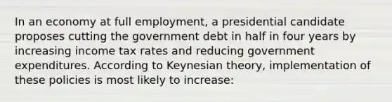 In an economy at full employment, a presidential candidate proposes cutting the government debt in half in four years by increasing income tax rates and reducing government expenditures. According to Keynesian theory, implementation of these policies is most likely to increase: