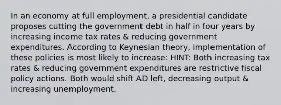 In an economy at full employment, a presidential candidate proposes cutting the government debt in half in four years by increasing income tax rates & reducing government expenditures. According to Keynesian theory, implementation of these policies is most likely to increase: HINT: Both increasing tax rates & reducing government expenditures are restrictive fiscal policy actions. Both would shift AD left, decreasing output & increasing unemployment.