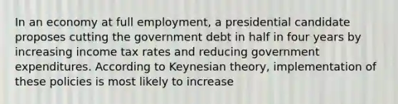 In an economy at full employment, a presidential candidate proposes cutting the government debt in half in four years by increasing income tax rates and reducing government expenditures. According to Keynesian theory, implementation of these policies is most likely to increase