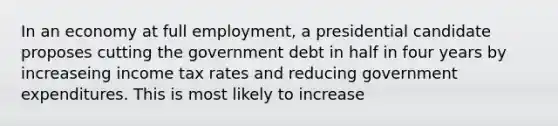 In an economy at full employment, a presidential candidate proposes cutting the government debt in half in four years by increaseing income tax rates and reducing government expenditures. This is most likely to increase