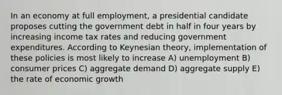 In an economy at full employment, a presidential candidate proposes cutting the government debt in half in four years by increasing income tax rates and reducing government expenditures. According to Keynesian theory, implementation of these policies is most likely to increase A) unemployment B) consumer prices C) aggregate demand D) aggregate supply E) the rate of economic growth