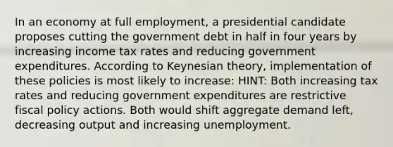 In an economy at full employment, a presidential candidate proposes cutting the government debt in half in four years by increasing income tax rates and reducing government expenditures. According to Keynesian theory, implementation of these policies is most likely to increase: HINT: Both increasing tax rates and reducing government expenditures are restrictive fiscal policy actions. Both would shift aggregate demand left, decreasing output and increasing unemployment.