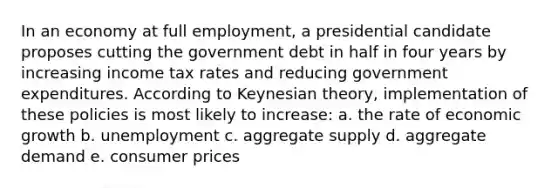 In an economy at full employment, a presidential candidate proposes cutting the government debt in half in four years by increasing income tax rates and reducing government expenditures. According to Keynesian theory, implementation of these policies is most likely to increase: a. the rate of economic growth b. unemployment c. aggregate supply d. aggregate demand e. consumer prices