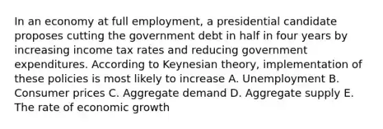 In an economy at full employment, a presidential candidate proposes cutting the government debt in half in four years by increasing income tax rates and reducing government expenditures. According to Keynesian theory, implementation of these policies is most likely to increase A. Unemployment B. Consumer prices C. Aggregate demand D. Aggregate supply E. The rate of economic growth