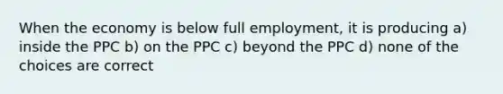 When the economy is below full employment, it is producing a) inside the PPC b) on the PPC c) beyond the PPC d) none of the choices are correct