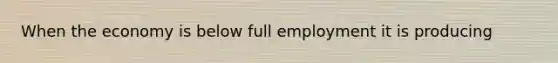 When the economy is below full employment it is producing