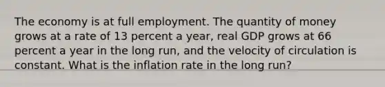 The economy is at <a href='https://www.questionai.com/knowledge/kzkmiwkWqm-full-employment' class='anchor-knowledge'>full employment</a>. The quantity of money grows at a rate of 13 percent a​ year, real GDP grows at 66 percent a year in the long​ run, and the velocity of circulation is constant. What is the inflation rate in the long​ run?